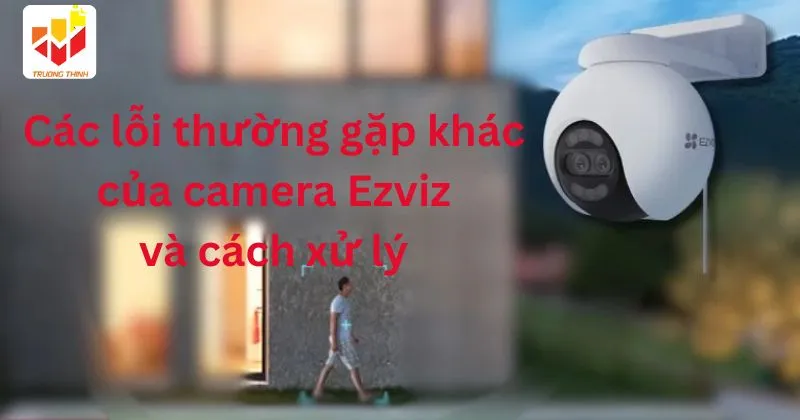 Các lỗi thường gặp khác của camera Ezviz và cách xử lý